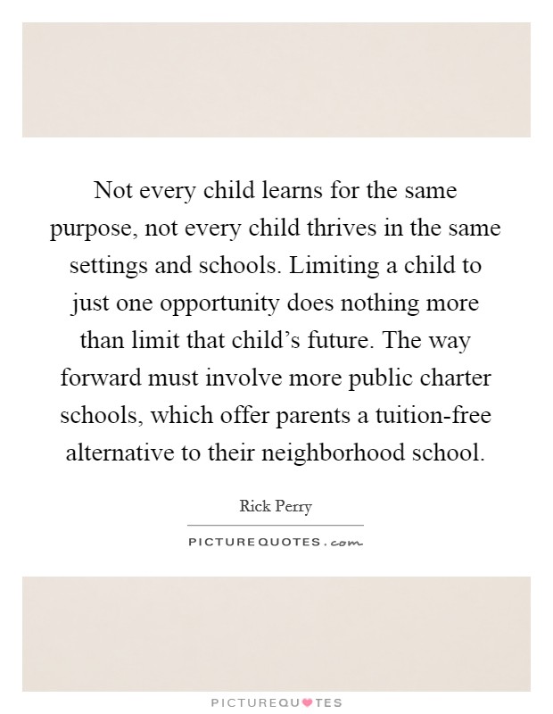 Not every child learns for the same purpose, not every child thrives in the same settings and schools. Limiting a child to just one opportunity does nothing more than limit that child's future. The way forward must involve more public charter schools, which offer parents a tuition-free alternative to their neighborhood school Picture Quote #1
