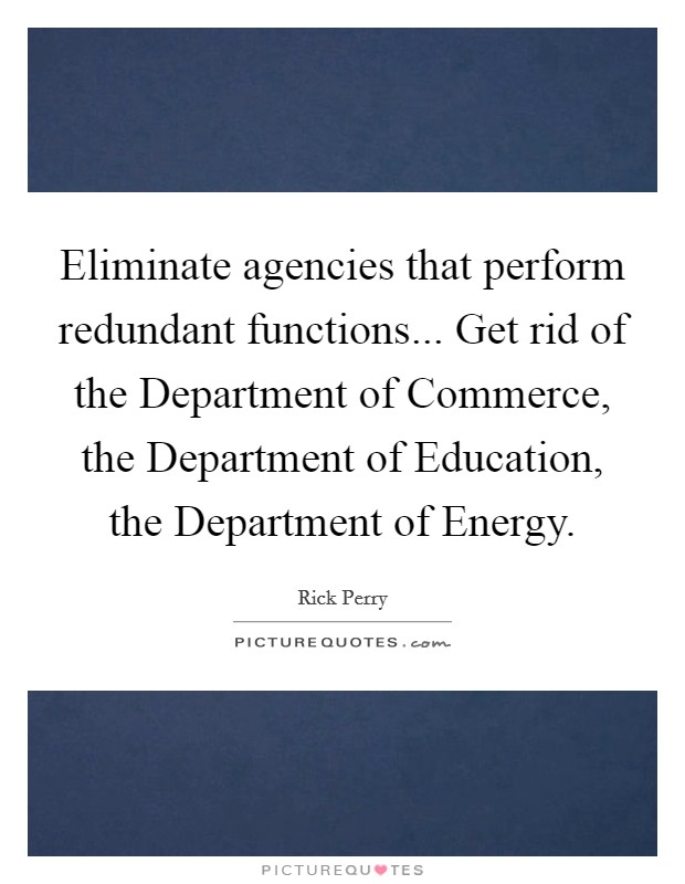 Eliminate agencies that perform redundant functions... Get rid of the Department of Commerce, the Department of Education, the Department of Energy Picture Quote #1