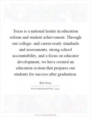 Texas is a national leader in education reform and student achievement. Through our college- and career-ready standards and assessments, strong school accountability, and a focus on educator development, we have created an education system that prepares our students for success after graduation Picture Quote #1