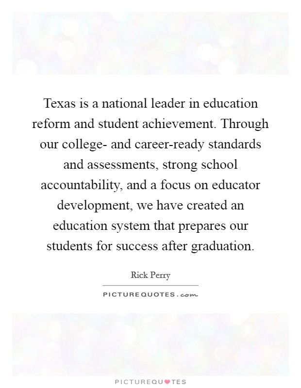 Texas is a national leader in education reform and student achievement. Through our college- and career-ready standards and assessments, strong school accountability, and a focus on educator development, we have created an education system that prepares our students for success after graduation Picture Quote #1