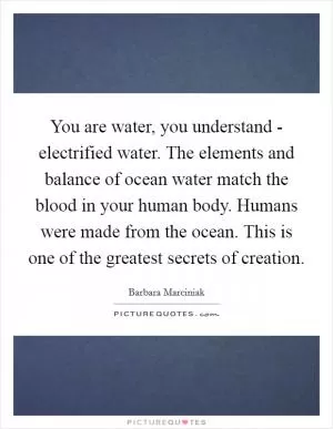 You are water, you understand - electrified water. The elements and balance of ocean water match the blood in your human body. Humans were made from the ocean. This is one of the greatest secrets of creation Picture Quote #1