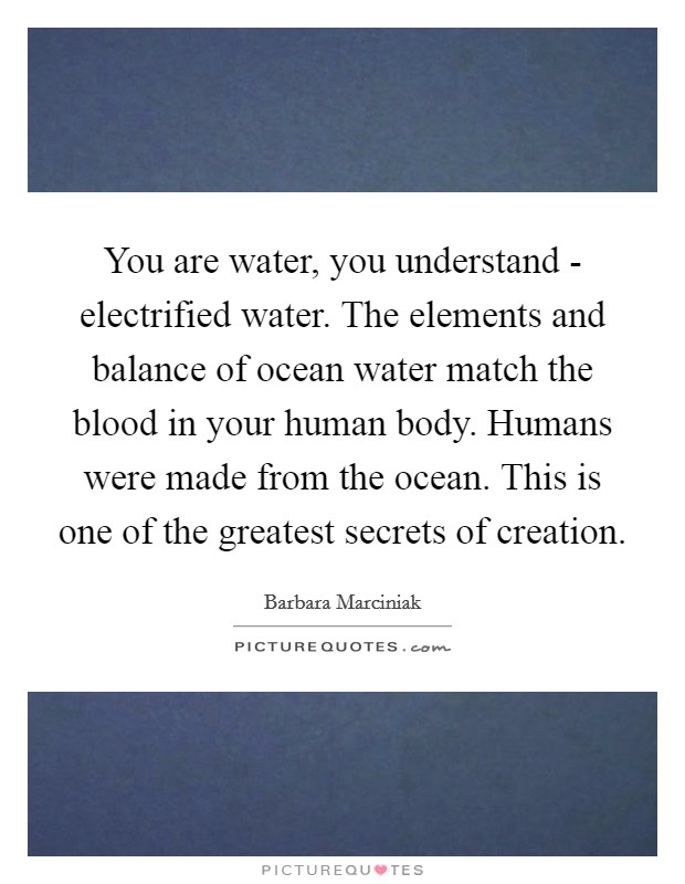 You are water, you understand - electrified water. The elements and balance of ocean water match the blood in your human body. Humans were made from the ocean. This is one of the greatest secrets of creation Picture Quote #1