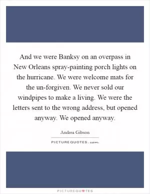 And we were Banksy on an overpass in New Orleans spray-painting porch lights on the hurricane. We were welcome mats for the un-forgiven. We never sold our windpipes to make a living. We were the letters sent to the wrong address, but opened anyway. We opened anyway Picture Quote #1
