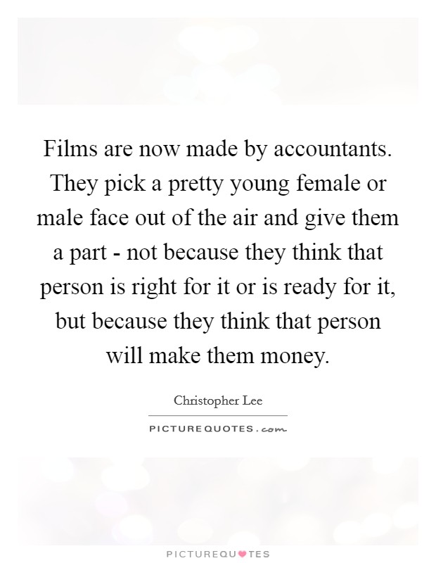 Films are now made by accountants. They pick a pretty young female or male face out of the air and give them a part - not because they think that person is right for it or is ready for it, but because they think that person will make them money Picture Quote #1