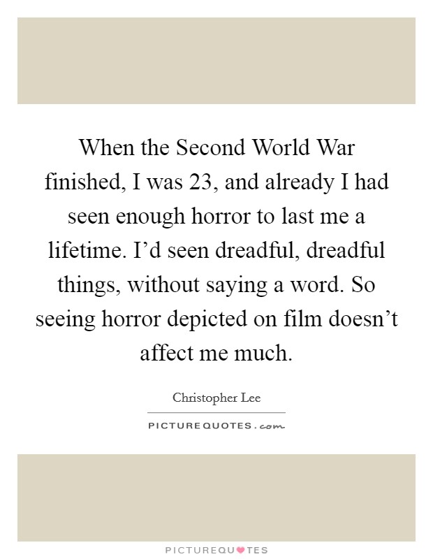 When the Second World War finished, I was 23, and already I had seen enough horror to last me a lifetime. I'd seen dreadful, dreadful things, without saying a word. So seeing horror depicted on film doesn't affect me much Picture Quote #1