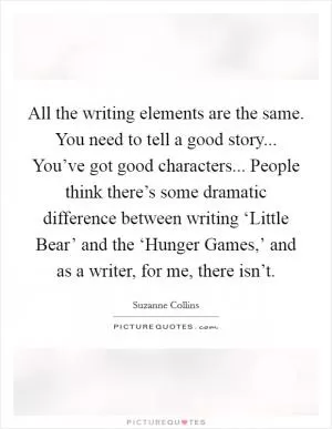 All the writing elements are the same. You need to tell a good story... You’ve got good characters... People think there’s some dramatic difference between writing ‘Little Bear’ and the ‘Hunger Games,’ and as a writer, for me, there isn’t Picture Quote #1