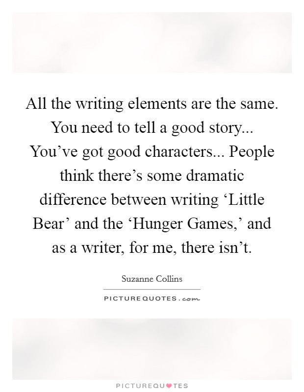 All the writing elements are the same. You need to tell a good story... You've got good characters... People think there's some dramatic difference between writing ‘Little Bear' and the ‘Hunger Games,' and as a writer, for me, there isn't Picture Quote #1
