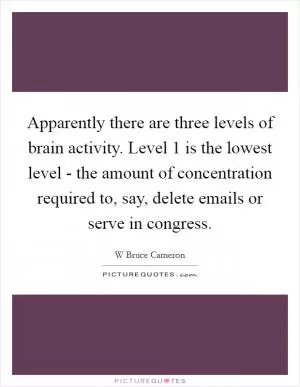 Apparently there are three levels of brain activity. Level 1 is the lowest level - the amount of concentration required to, say, delete emails or serve in congress Picture Quote #1