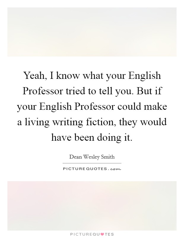 Yeah, I know what your English Professor tried to tell you. But if your English Professor could make a living writing fiction, they would have been doing it Picture Quote #1