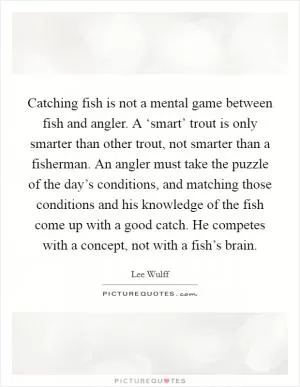 Catching fish is not a mental game between fish and angler. A ‘smart’ trout is only smarter than other trout, not smarter than a fisherman. An angler must take the puzzle of the day’s conditions, and matching those conditions and his knowledge of the fish come up with a good catch. He competes with a concept, not with a fish’s brain Picture Quote #1