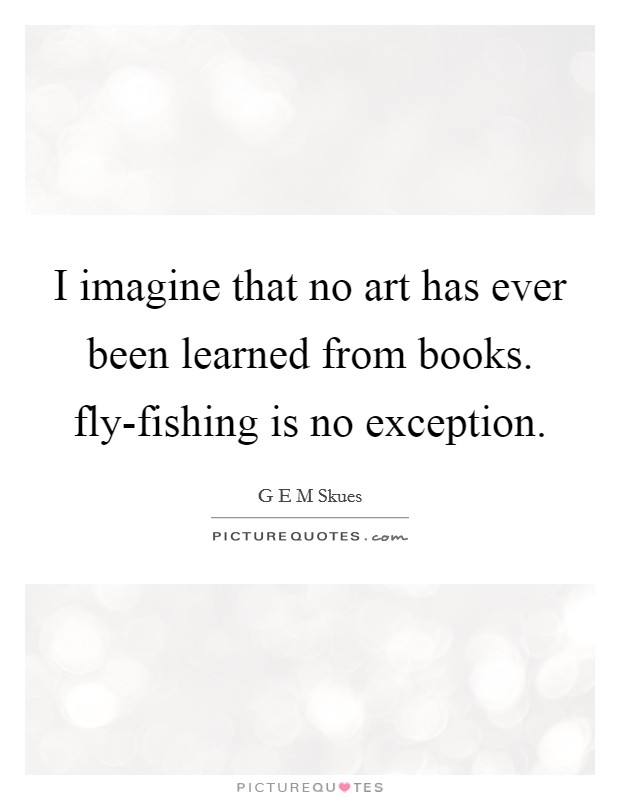 I imagine that no art has ever been learned from books. fly-fishing is no exception Picture Quote #1