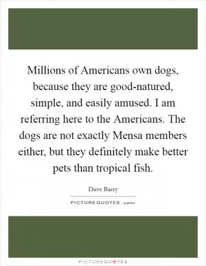 Millions of Americans own dogs, because they are good-natured, simple, and easily amused. I am referring here to the Americans. The dogs are not exactly Mensa members either, but they definitely make better pets than tropical fish Picture Quote #1