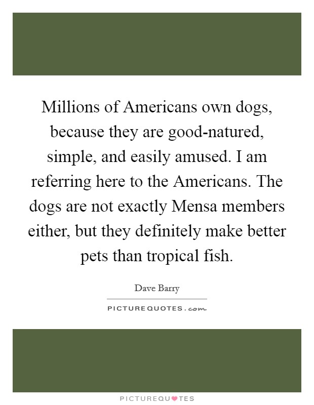 Millions of Americans own dogs, because they are good-natured, simple, and easily amused. I am referring here to the Americans. The dogs are not exactly Mensa members either, but they definitely make better pets than tropical fish Picture Quote #1