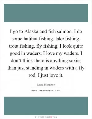 I go to Alaska and fish salmon. I do some halibut fishing, lake fishing, trout fishing, fly fishing. I look quite good in waders. I love my waders. I don’t think there is anything sexier than just standing in waders with a fly rod. I just love it Picture Quote #1