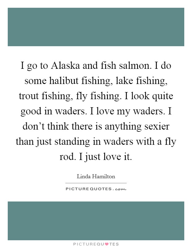 I go to Alaska and fish salmon. I do some halibut fishing, lake fishing, trout fishing, fly fishing. I look quite good in waders. I love my waders. I don't think there is anything sexier than just standing in waders with a fly rod. I just love it Picture Quote #1