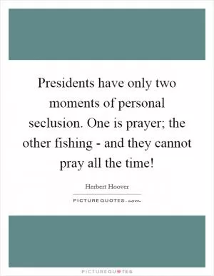 Presidents have only two moments of personal seclusion. One is prayer; the other fishing - and they cannot pray all the time! Picture Quote #1