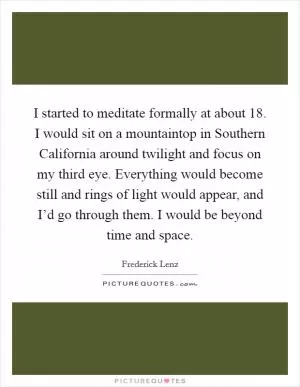 I started to meditate formally at about 18. I would sit on a mountaintop in Southern California around twilight and focus on my third eye. Everything would become still and rings of light would appear, and I’d go through them. I would be beyond time and space Picture Quote #1