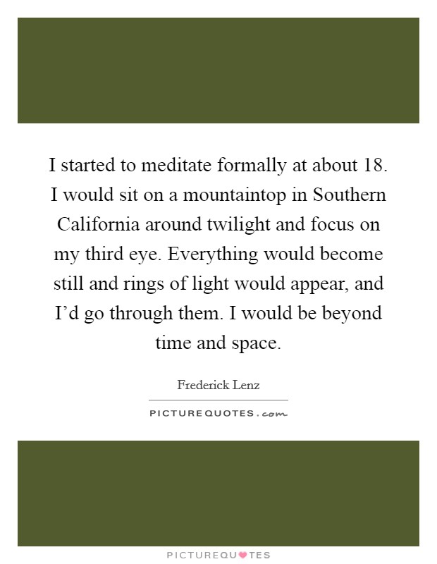 I started to meditate formally at about 18. I would sit on a mountaintop in Southern California around twilight and focus on my third eye. Everything would become still and rings of light would appear, and I'd go through them. I would be beyond time and space Picture Quote #1