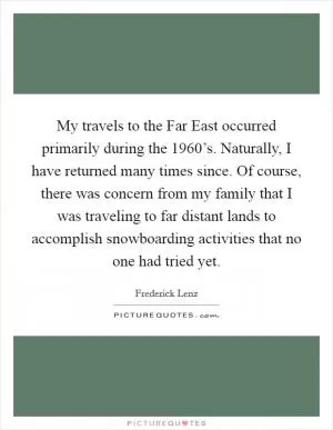 My travels to the Far East occurred primarily during the 1960’s. Naturally, I have returned many times since. Of course, there was concern from my family that I was traveling to far distant lands to accomplish snowboarding activities that no one had tried yet Picture Quote #1