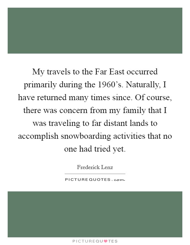 My travels to the Far East occurred primarily during the 1960's. Naturally, I have returned many times since. Of course, there was concern from my family that I was traveling to far distant lands to accomplish snowboarding activities that no one had tried yet Picture Quote #1