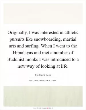 Originally, I was interested in athletic pursuits like snowboarding, martial arts and surfing. When I went to the Himalayas and met a number of Buddhist monks I was introduced to a new way of looking at life Picture Quote #1
