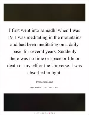 I first went into samadhi when I was 19. I was meditating in the mountains and had been meditating on a daily basis for several years. Suddenly there was no time or space or life or death or myself or the Universe. I was absorbed in light Picture Quote #1
