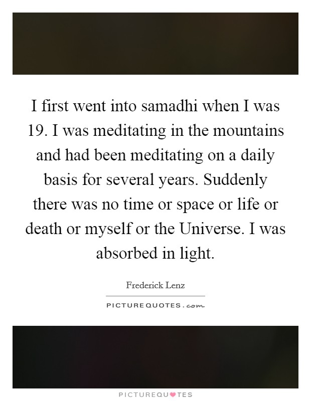 I first went into samadhi when I was 19. I was meditating in the mountains and had been meditating on a daily basis for several years. Suddenly there was no time or space or life or death or myself or the Universe. I was absorbed in light Picture Quote #1