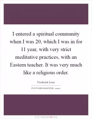 I entered a spiritual community when I was 20, which I was in for 11 year, with very strict meditative practices, with an Eastern teacher. It was very much like a religious order Picture Quote #1