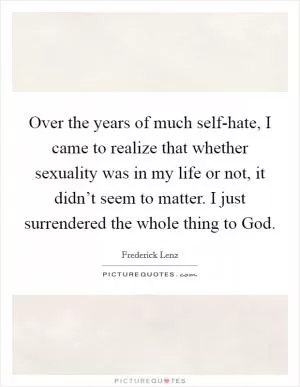 Over the years of much self-hate, I came to realize that whether sexuality was in my life or not, it didn’t seem to matter. I just surrendered the whole thing to God Picture Quote #1