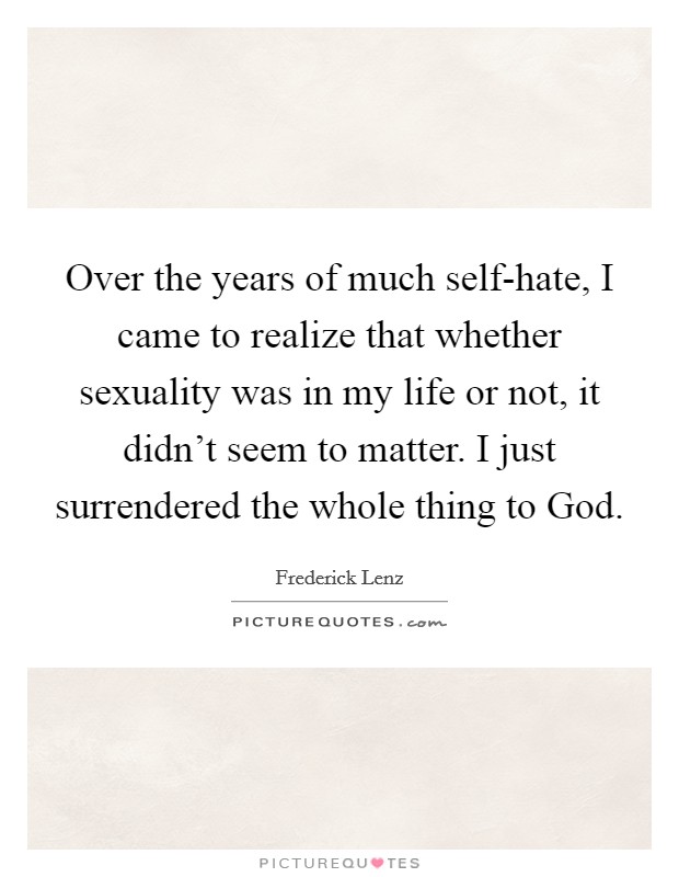 Over the years of much self-hate, I came to realize that whether sexuality was in my life or not, it didn't seem to matter. I just surrendered the whole thing to God Picture Quote #1