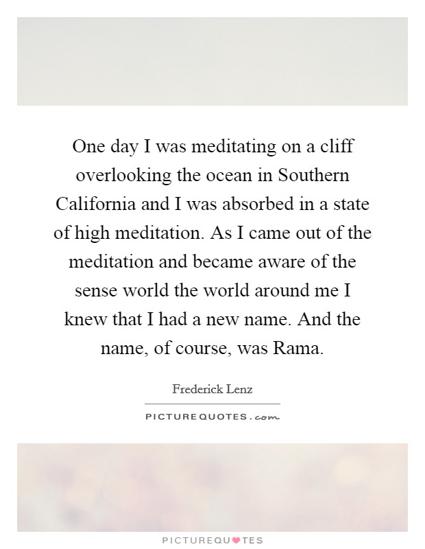 One day I was meditating on a cliff overlooking the ocean in Southern California and I was absorbed in a state of high meditation. As I came out of the meditation and became aware of the sense world the world around me I knew that I had a new name. And the name, of course, was Rama Picture Quote #1