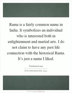 Rama is a fairly common name in India. It symbolizes an individual who is interested both in enlightenment and martial arts. I do not claim to have any past life connection with the historical Rama. It’s just a name I liked Picture Quote #1