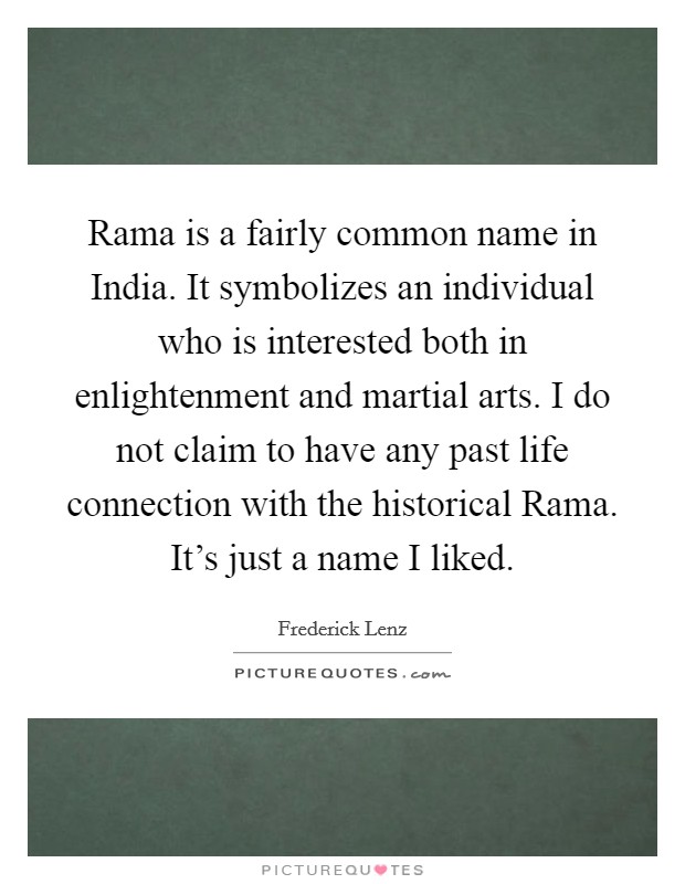 Rama is a fairly common name in India. It symbolizes an individual who is interested both in enlightenment and martial arts. I do not claim to have any past life connection with the historical Rama. It's just a name I liked Picture Quote #1