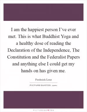 I am the happiest person I’ve ever met. This is what Buddhist Yoga and a healthy dose of reading the Declaration of the Independence, The Constitution and the Federalist Papers and anything else I could get my hands on has given me Picture Quote #1