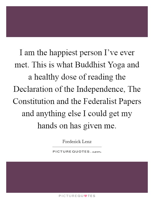 I am the happiest person I've ever met. This is what Buddhist Yoga and a healthy dose of reading the Declaration of the Independence, The Constitution and the Federalist Papers and anything else I could get my hands on has given me Picture Quote #1