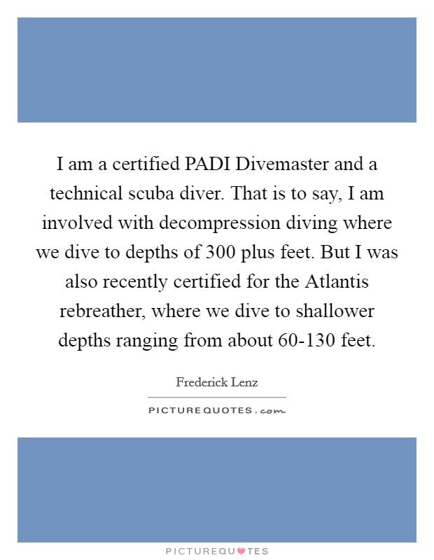 I am a certified PADI Divemaster and a technical scuba diver. That is to say, I am involved with decompression diving where we dive to depths of 300 plus feet. But I was also recently certified for the Atlantis rebreather, where we dive to shallower depths ranging from about 60-130 feet Picture Quote #1