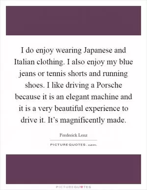 I do enjoy wearing Japanese and Italian clothing. I also enjoy my blue jeans or tennis shorts and running shoes. I like driving a Porsche because it is an elegant machine and it is a very beautiful experience to drive it. It’s magnificently made Picture Quote #1