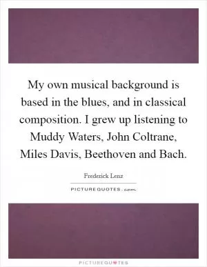 My own musical background is based in the blues, and in classical composition. I grew up listening to Muddy Waters, John Coltrane, Miles Davis, Beethoven and Bach Picture Quote #1