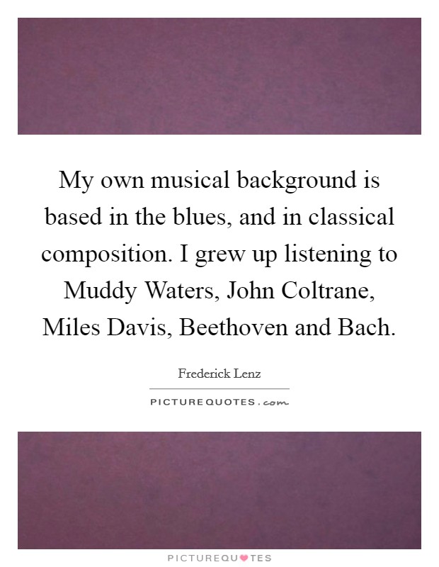 My own musical background is based in the blues, and in classical composition. I grew up listening to Muddy Waters, John Coltrane, Miles Davis, Beethoven and Bach Picture Quote #1
