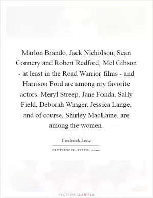 Marlon Brando, Jack Nicholson, Sean Connery and Robert Redford, Mel Gibson - at least in the Road Warrior films - and Harrison Ford are among my favorite actors. Meryl Streep, Jane Fonda, Sally Field, Deborah Winger, Jessica Lange, and of course, Shirley MacLaine, are among the women Picture Quote #1