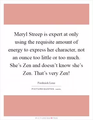 Meryl Streep is expert at only using the requisite amount of energy to express her character, not an ounce too little or too much. She’s Zen and doesn’t know she’s Zen. That’s very Zen! Picture Quote #1