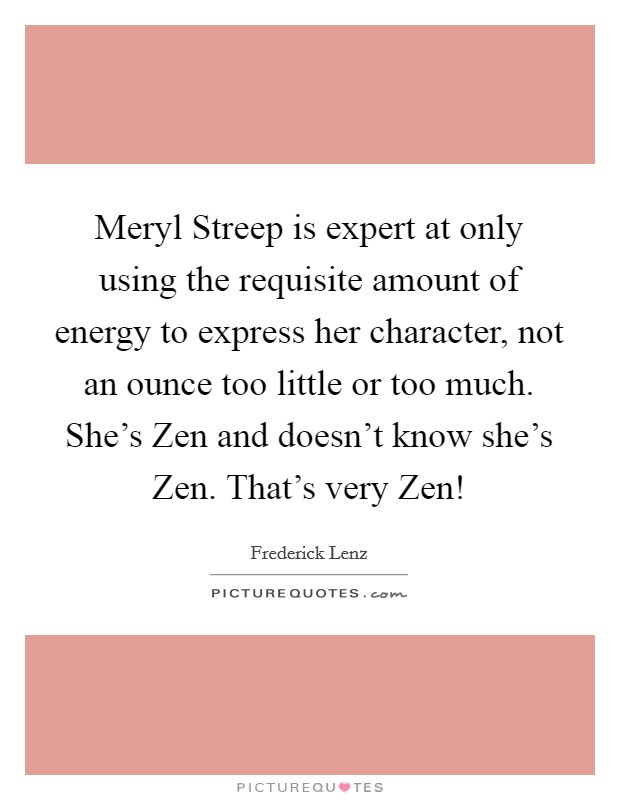 Meryl Streep is expert at only using the requisite amount of energy to express her character, not an ounce too little or too much. She's Zen and doesn't know she's Zen. That's very Zen! Picture Quote #1