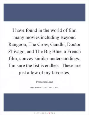 I have found in the world of film many movies including Beyond Rangoon, The Crow, Gandhi, Doctor Zhivago, and The Big Blue, a French film, convey similar understandings. I’m sure the list is endless. These are just a few of my favorites Picture Quote #1
