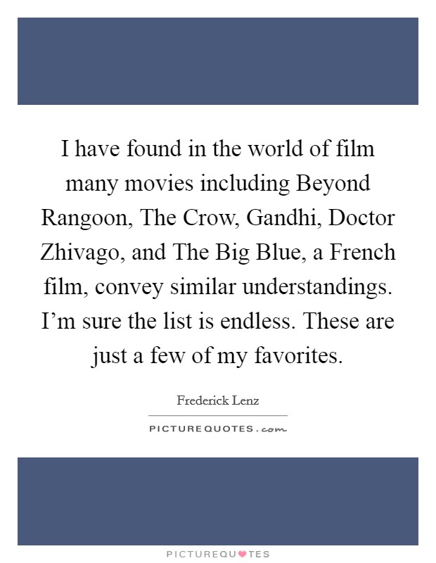 I have found in the world of film many movies including Beyond Rangoon, The Crow, Gandhi, Doctor Zhivago, and The Big Blue, a French film, convey similar understandings. I'm sure the list is endless. These are just a few of my favorites Picture Quote #1