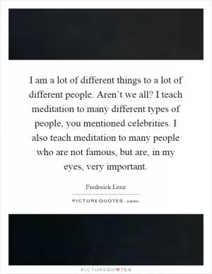I am a lot of different things to a lot of different people. Aren’t we all? I teach meditation to many different types of people, you mentioned celebrities. I also teach meditation to many people who are not famous, but are, in my eyes, very important Picture Quote #1