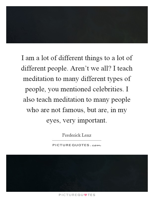 I am a lot of different things to a lot of different people. Aren't we all? I teach meditation to many different types of people, you mentioned celebrities. I also teach meditation to many people who are not famous, but are, in my eyes, very important Picture Quote #1