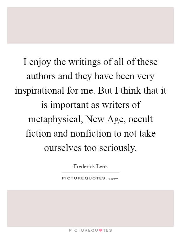 I enjoy the writings of all of these authors and they have been very inspirational for me. But I think that it is important as writers of metaphysical, New Age, occult fiction and nonfiction to not take ourselves too seriously Picture Quote #1