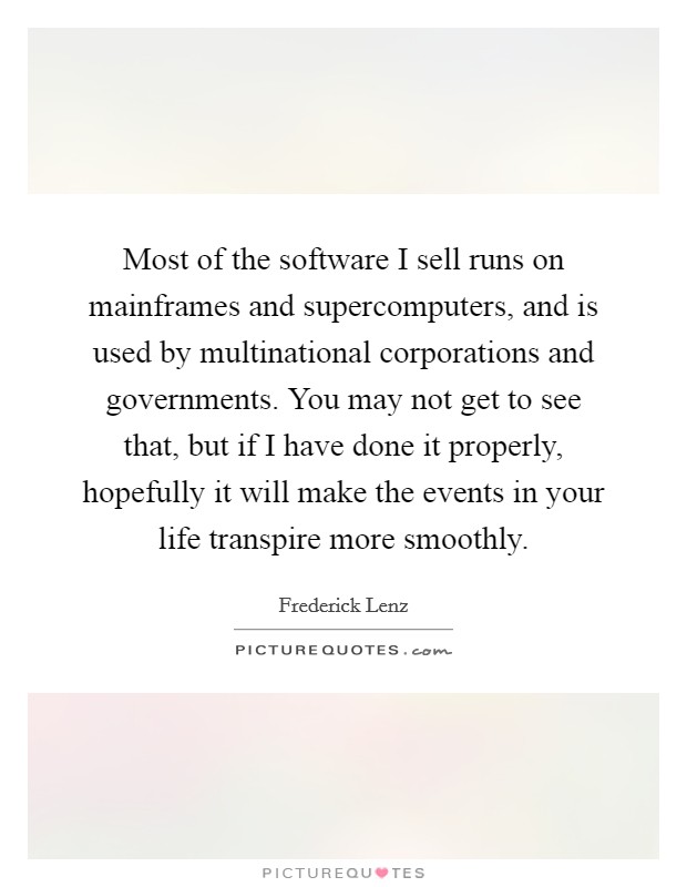 Most of the software I sell runs on mainframes and supercomputers, and is used by multinational corporations and governments. You may not get to see that, but if I have done it properly, hopefully it will make the events in your life transpire more smoothly Picture Quote #1
