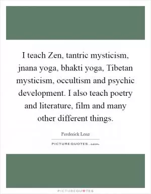 I teach Zen, tantric mysticism, jnana yoga, bhakti yoga, Tibetan mysticism, occultism and psychic development. I also teach poetry and literature, film and many other different things Picture Quote #1