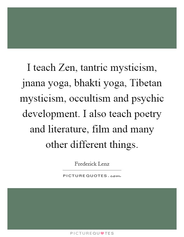 I teach Zen, tantric mysticism, jnana yoga, bhakti yoga, Tibetan mysticism, occultism and psychic development. I also teach poetry and literature, film and many other different things Picture Quote #1